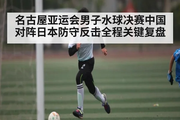 名古屋亚运会男子水球决赛中国对阵日本防守反击全程关键复盘 | u8.com